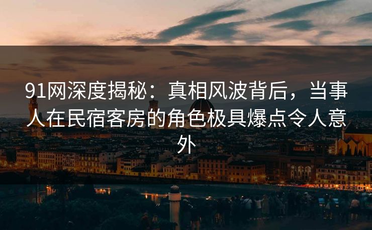 91网深度揭秘:真相风波背后,当事人在民宿客房的角色极具爆点令人意外