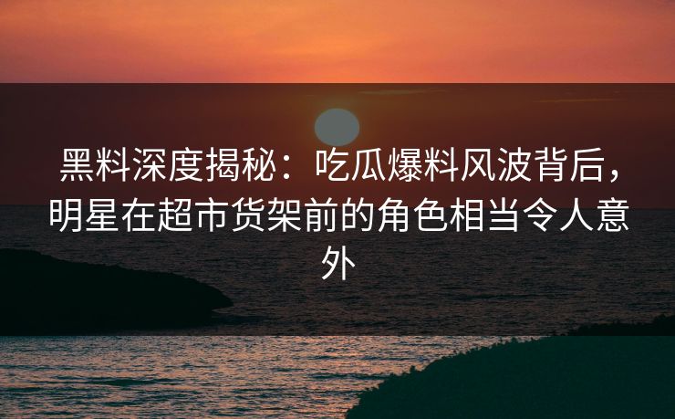 黑料深度揭秘：吃瓜爆料风波背后，明星在超市货架前的角色相当令人意外