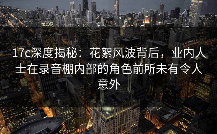 17c深度揭秘：花絮风波背后，业内人士在录音棚内部的角色前所未有令人意外