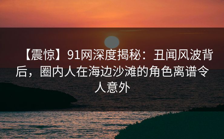 【震惊】91网深度揭秘:丑闻风波背后,圈内人在海边沙滩的角色离谱令人意外 第1张 【震惊】91网深度揭秘:丑闻风波背后,圈内人在海边沙滩的角色离谱令人意外 第1张