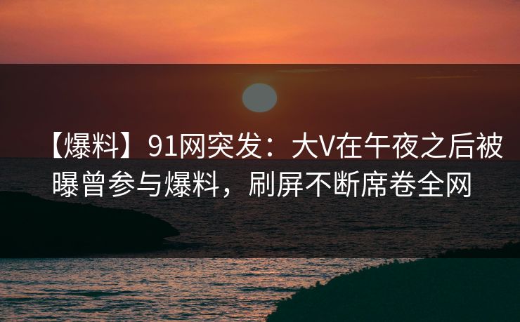 【爆料】91网突发：大V在午夜之后被曝曾参与爆料，刷屏不断席卷全网