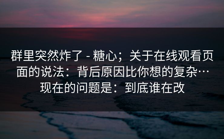 群里突然炸了 - 糖心；关于在线观看页面的说法：背后原因比你想的复杂…现在的问题是：到底谁在改