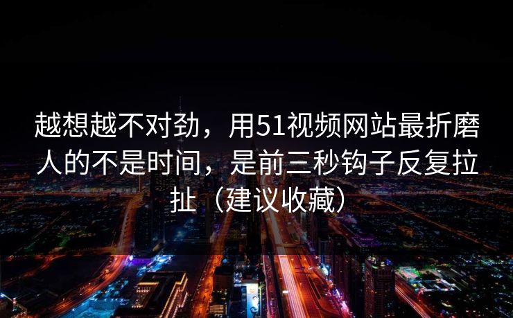 越想越不对劲，用51视频网站最折磨人的不是时间，是前三秒钩子反复拉扯（建议收藏）