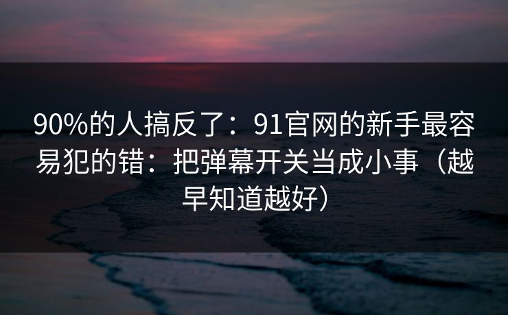 90%的人搞反了：91官网的新手最容易犯的错：把弹幕开关当成小事（越早知道越好）