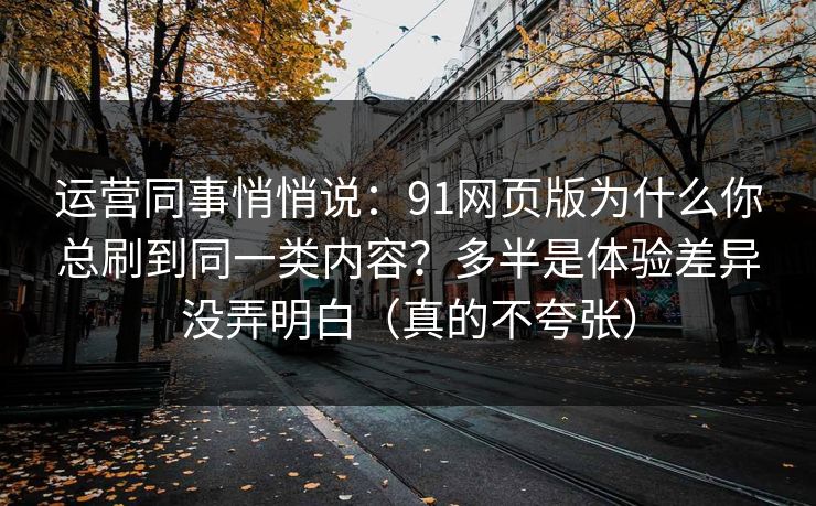 运营同事悄悄说：91网页版为什么你总刷到同一类内容？多半是体验差异没弄明白（真的不夸张）