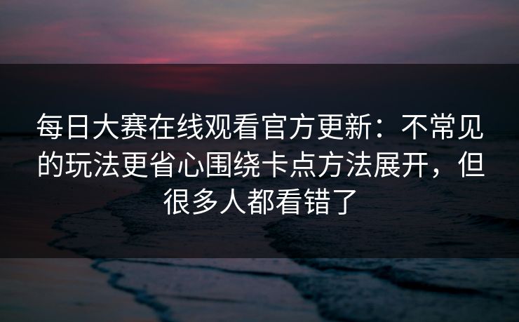 每日大赛在线观看官方更新:不常见的玩法更省心围绕卡点方法展开,但很多人都看错了