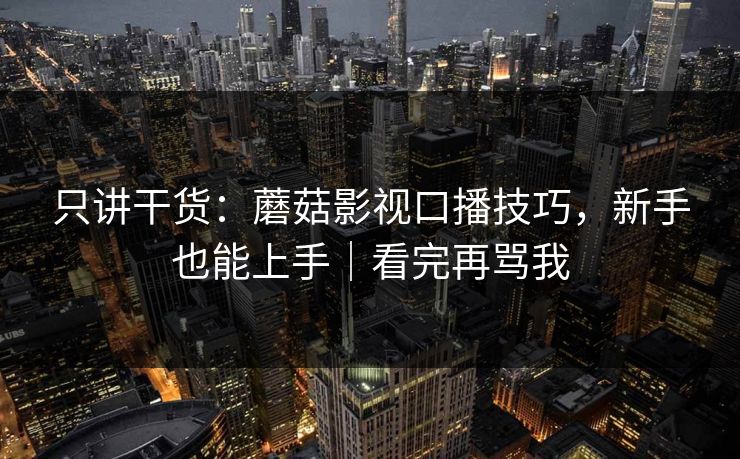 只讲干货：蘑菇影视口播技巧，新手也能上手｜看完再骂我