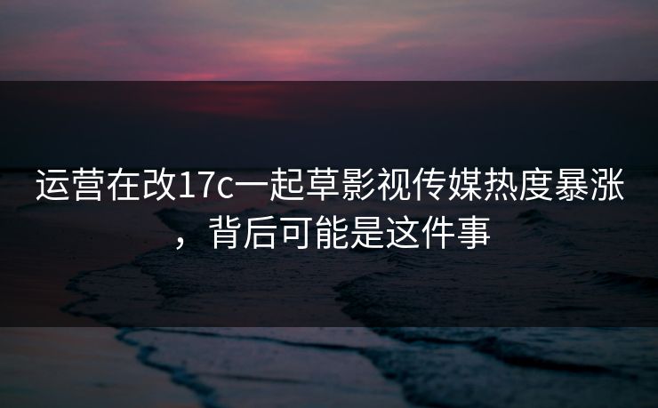 运营在改17c一起草影视传媒热度暴涨，背后可能是这件事  第1张