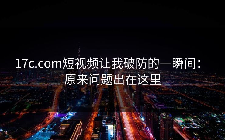 17c.com短视频让我破防的一瞬间： 原来问题出在这里