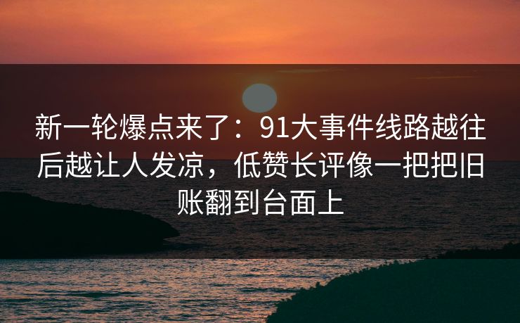 新一轮爆点来了：91大事件线路越往后越让人发凉，低赞长评像一把把旧账翻到台面上