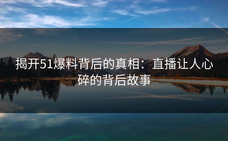 揭开51爆料背后的真相：直播让人心碎的背后故事