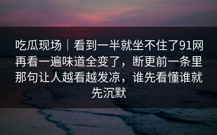 吃瓜现场｜看到一半就坐不住了91网再看一遍味道全变了，断更前一条里那句让人越看越发凉，谁先看懂谁就先沉默